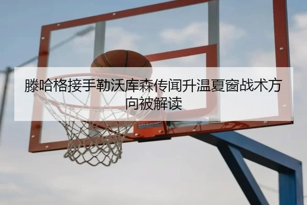 滕哈格接手勒沃库森传闻升温夏窗战术方向被解读